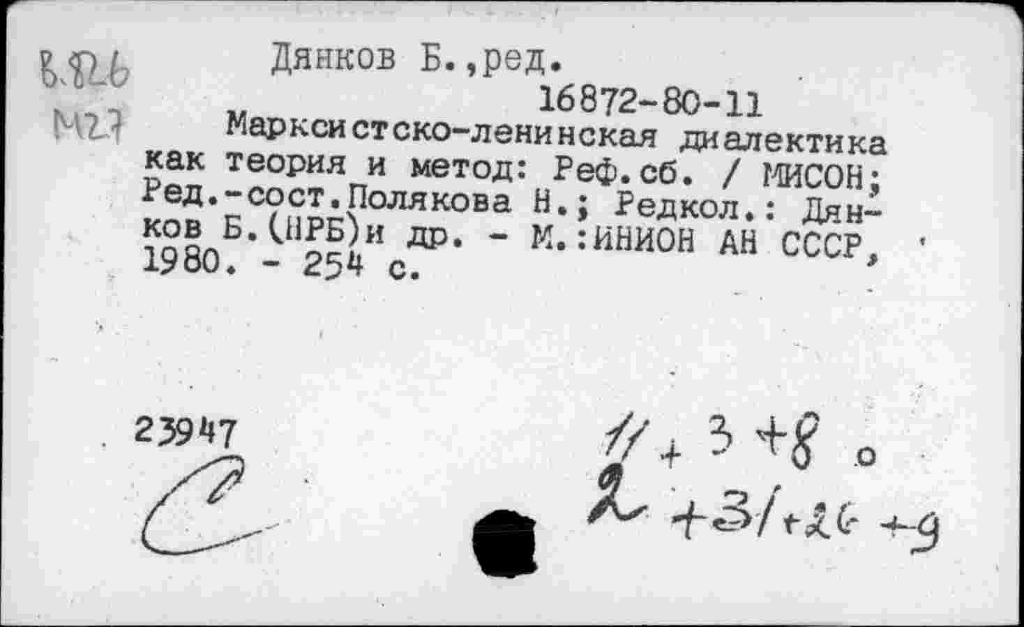 ﻿ад
Дянков Б.,ред.
„ .	16872-80-11
марксистско-ленинская диалектика как теория и метод: Реф.сб. / МИСОН; Ред,-сост.Полякова Н.; Редкол.: Дян-1980Б’- 251ИсДР* ’ М,:ИНИОН АН СССР,
2394?
Ъ +5?